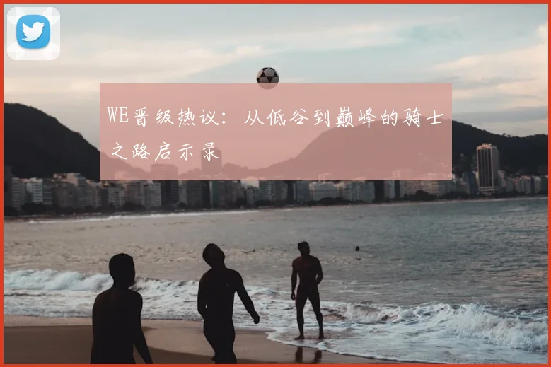 WE晋级热议：从低谷到巅峰的骑士之路启示录
