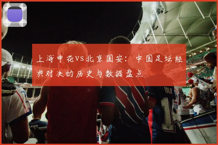 上海申花vs北京国安：中国足坛经典对决的历史与数据盘点