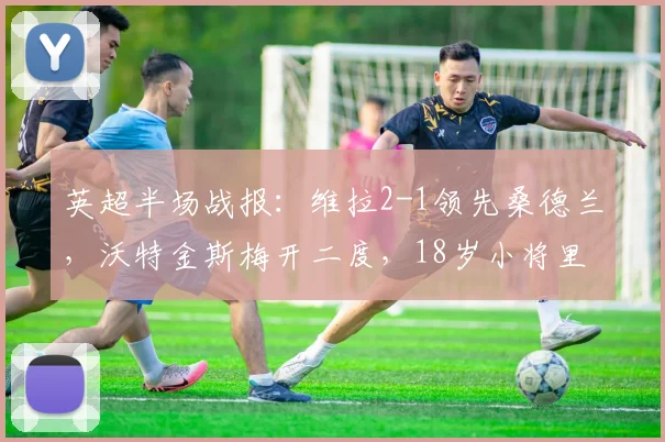 英超半场战报：维拉2-1领先桑德兰，沃特金斯梅开二度，18岁小将里格斩获处子球