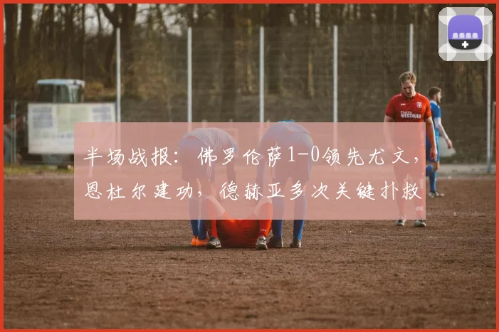 半场战报：佛罗伦萨1-0领先尤文，恩杜尔建功，德赫亚多次关键扑救力保城门