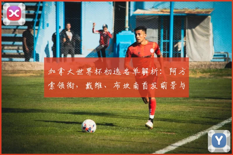 加拿大世界杯初选名单解析：阿方索领衔，戴维、布坎南首发前景与战术展望