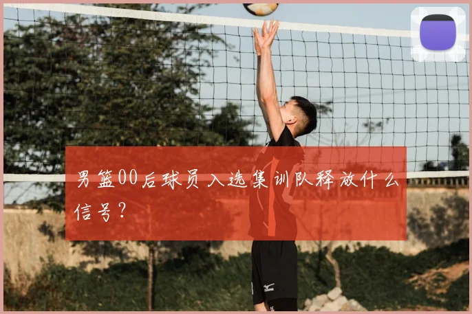 男篮00后球员入选集训队释放什么信号？