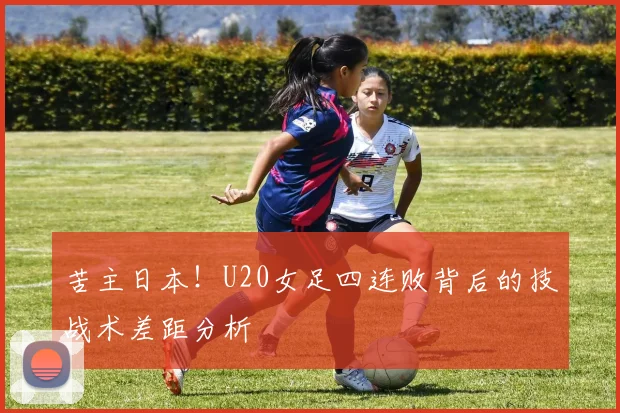 苦主日本！U20女足四连败背后的技战术差距分析