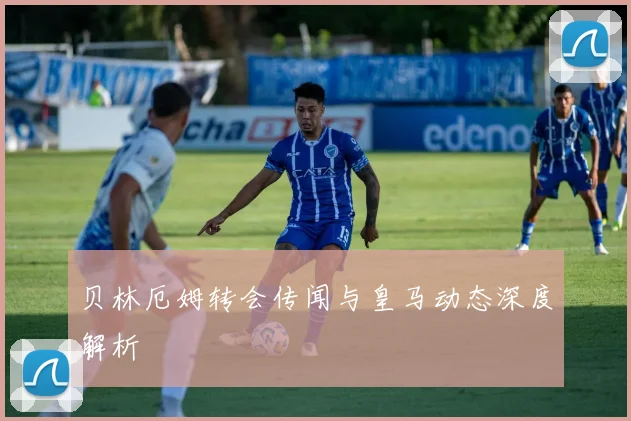 贝林厄姆转会传闻与皇马动态深度解析