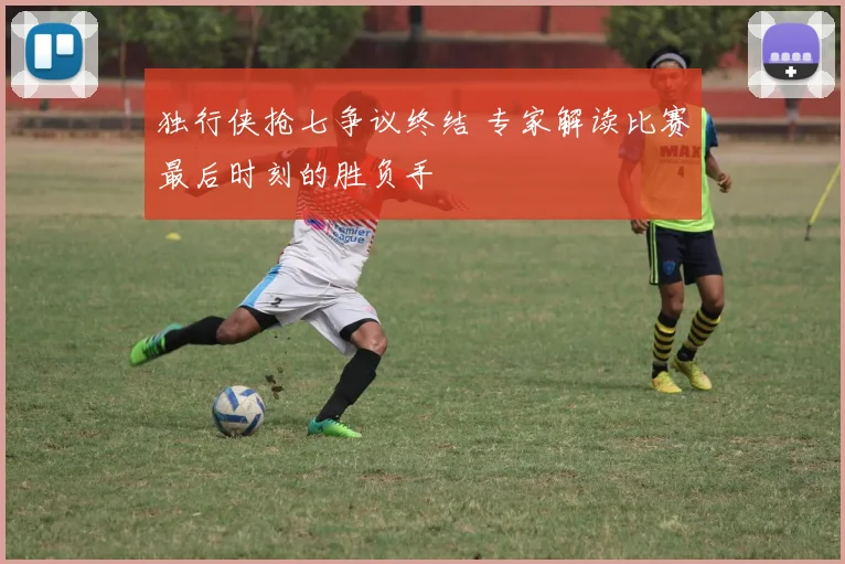 独行侠抢七争议终结 专家解读比赛最后时刻的胜负手