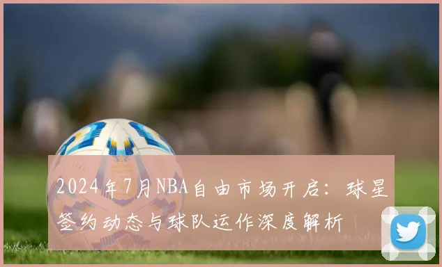 2024年7月NBA自由市场开启：球星签约动态与球队运作深度解析