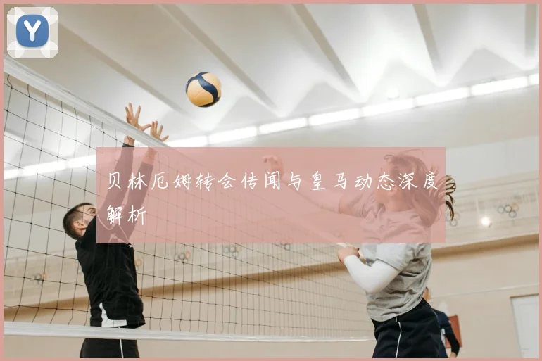 贝林厄姆转会传闻与皇马动态深度解析