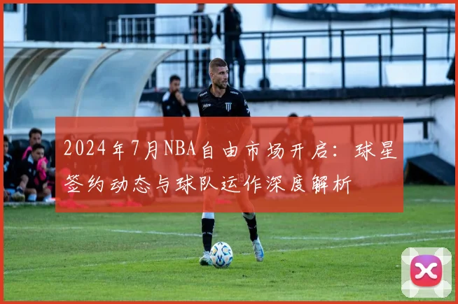 2024年7月NBA自由市场开启：球星签约动态与球队运作深度解析