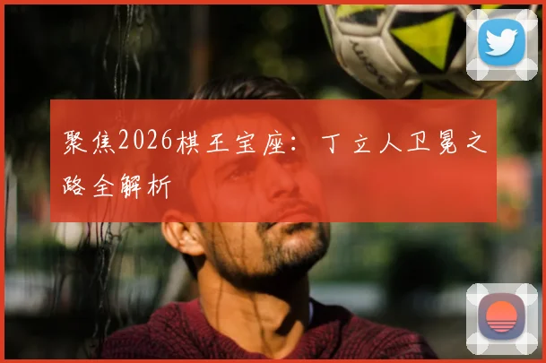 聚焦2026棋王宝座：丁立人卫冕之路全解析