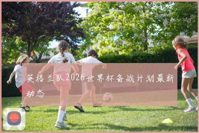 英格兰队2026世界杯备战计划最新动态